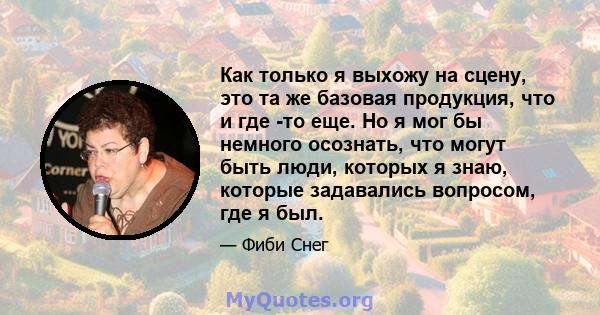 Как только я выхожу на сцену, это та же базовая продукция, что и где -то еще. Но я мог бы немного осознать, что могут быть люди, которых я знаю, которые задавались вопросом, где я был.