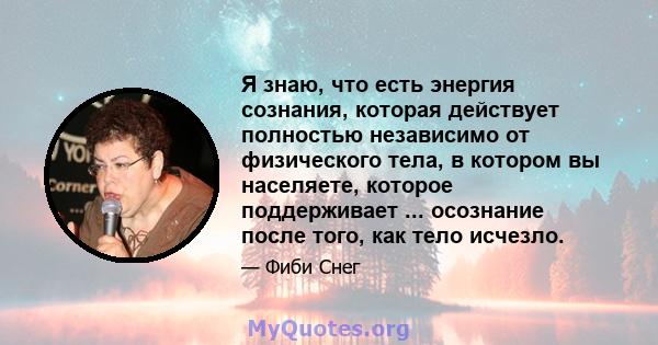 Я знаю, что есть энергия сознания, которая действует полностью независимо от физического тела, в котором вы населяете, которое поддерживает ... осознание после того, как тело исчезло.