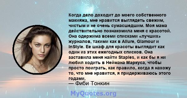 Когда дело доходит до моего собственного макияжа, мне нравится выглядеть свежим, чистым и не очень сумасшедшим. Моя мама действительно познакомила меня с красотой. Она одержима всеми списками «лучших» журналов, такими