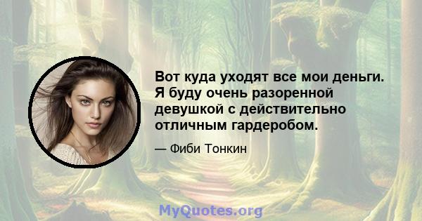 Вот куда уходят все мои деньги. Я буду очень разоренной девушкой с действительно отличным гардеробом.