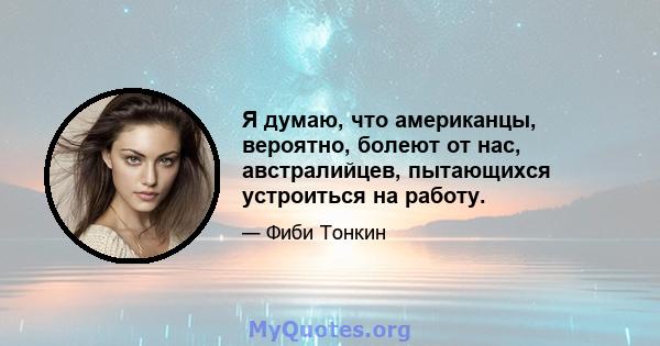 Я думаю, что американцы, вероятно, болеют от нас, австралийцев, пытающихся устроиться на работу.