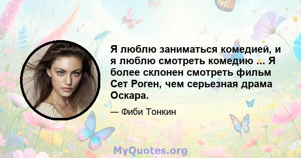 Я люблю заниматься комедией, и я люблю смотреть комедию ... Я более склонен смотреть фильм Сет Роген, чем серьезная драма Оскара.