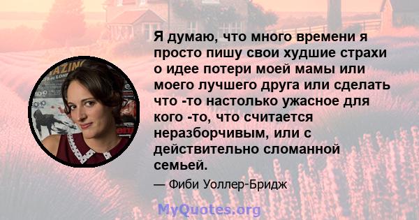 Я думаю, что много времени я просто пишу свои худшие страхи о идее потери моей мамы или моего лучшего друга или сделать что -то настолько ужасное для кого -то, что считается неразборчивым, или с действительно сломанной