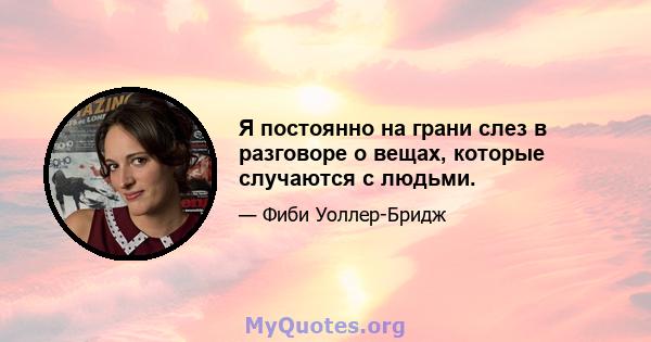 Я постоянно на грани слез в разговоре о вещах, которые случаются с людьми.