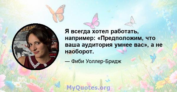 Я всегда хотел работать, например: «Предположим, что ваша аудитория умнее вас», а не наоборот.