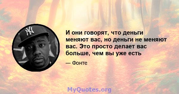 И они говорят, что деньги меняют вас, но деньги не меняют вас. Это просто делает вас больше, чем вы уже есть