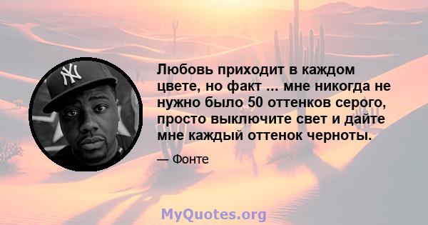 Любовь приходит в каждом цвете, но факт ... мне никогда не нужно было 50 оттенков серого, просто выключите свет и дайте мне каждый оттенок черноты.