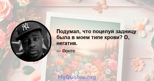 Подумал, что поцелуй задницу была в моем типе крови? О, негатив.