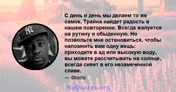 С день и день мы делаем то же самое, Трайна найдет радость в нашем повторении. Всегда жалуется на рутину и обыденную. Но позвольте мне остановиться, чтобы напомнить вам одну вещь: приходите в ад или высокую воду, вы