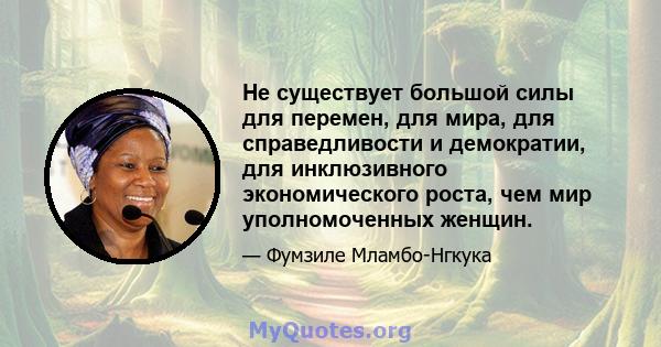 Не существует большой силы для перемен, для мира, для справедливости и демократии, для инклюзивного экономического роста, чем мир уполномоченных женщин.