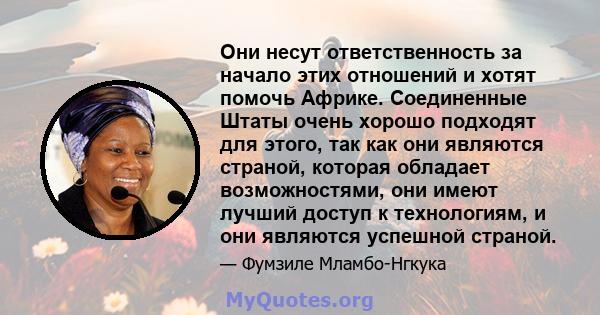 Они несут ответственность за начало этих отношений и хотят помочь Африке. Соединенные Штаты очень хорошо подходят для этого, так как они являются страной, которая обладает возможностями, они имеют лучший доступ к