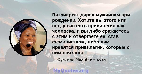 Патриархат дарен мужчинам при рождении. Хотите вы этого или нет, у вас есть привилегия как человека, и вы либо сражаетесь с этим и отвергаете ее, став феминистком, либо вам нравятся привилегии, которые с ним связаны.