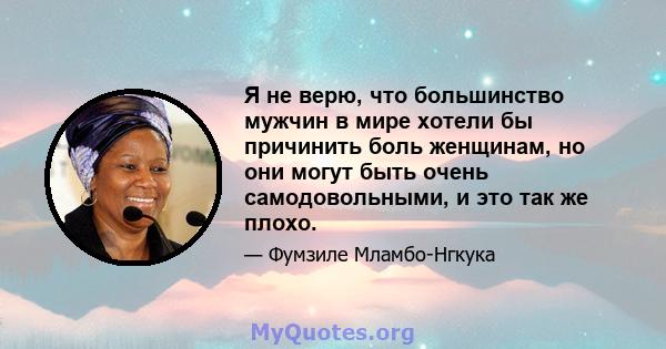 Я не верю, что большинство мужчин в мире хотели бы причинить боль женщинам, но они могут быть очень самодовольными, и это так же плохо.