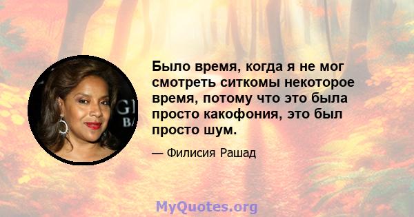 Было время, когда я не мог смотреть ситкомы некоторое время, потому что это была просто какофония, это был просто шум.