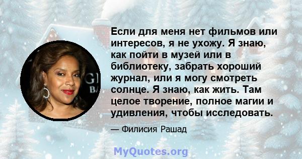 Если для меня нет фильмов или интересов, я не ухожу. Я знаю, как пойти в музей или в библиотеку, забрать хороший журнал, или я могу смотреть солнце. Я знаю, как жить. Там целое творение, полное магии и удивления, чтобы