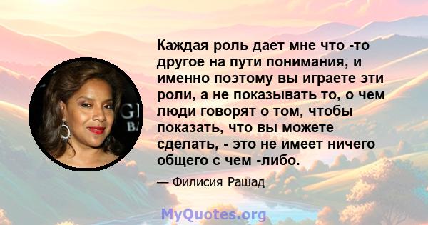 Каждая роль дает мне что -то другое на пути понимания, и именно поэтому вы играете эти роли, а не показывать то, о чем люди говорят о том, чтобы показать, что вы можете сделать, - это не имеет ничего общего с чем -либо.