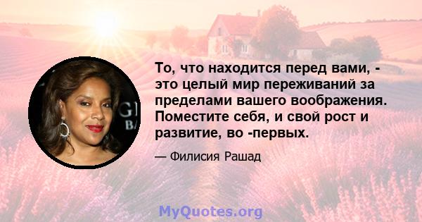 То, что находится перед вами, - это целый мир переживаний за пределами вашего воображения. Поместите себя, и свой рост и развитие, во -первых.