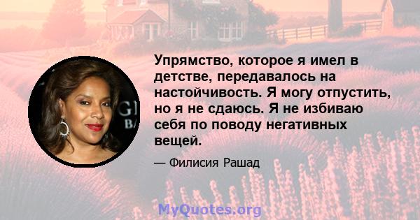 Упрямство, которое я имел в детстве, передавалось на настойчивость. Я могу отпустить, но я не сдаюсь. Я не избиваю себя по поводу негативных вещей.