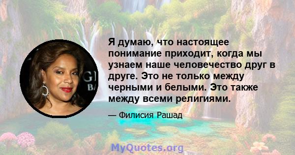 Я думаю, что настоящее понимание приходит, когда мы узнаем наше человечество друг в друге. Это не только между черными и белыми. Это также между всеми религиями.