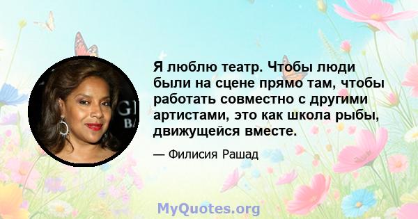 Я люблю театр. Чтобы люди были на сцене прямо там, чтобы работать совместно с другими артистами, это как школа рыбы, движущейся вместе.