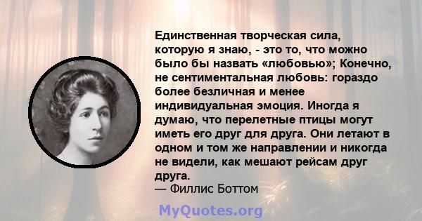 Единственная творческая сила, которую я знаю, - это то, что можно было бы назвать «любовью»; Конечно, не сентиментальная любовь: гораздо более безличная и менее индивидуальная эмоция. Иногда я думаю, что перелетные