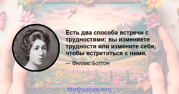 Есть два способа встречи с трудностями: вы изменяете трудности или измените себя, чтобы встретиться с ними.