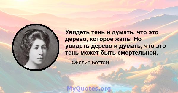 Увидеть тень и думать, что это дерево, которое жаль; Но увидеть дерево и думать, что это тень может быть смертельной.