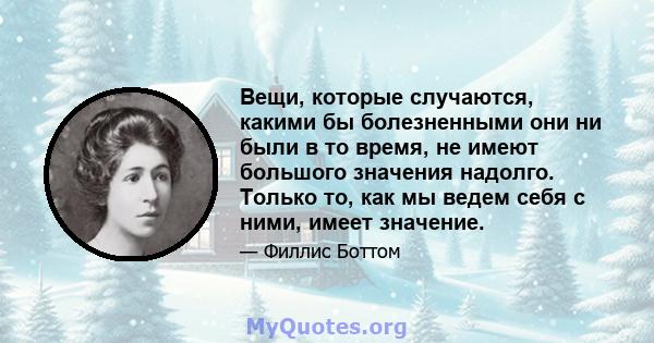 Вещи, которые случаются, какими бы болезненными они ни были в то время, не имеют большого значения надолго. Только то, как мы ведем себя с ними, имеет значение.