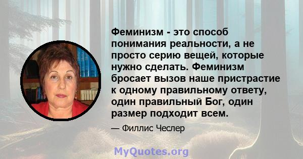 Феминизм - это способ понимания реальности, а не просто серию вещей, которые нужно сделать. Феминизм бросает вызов наше пристрастие к одному правильному ответу, один правильный Бог, один размер подходит всем.