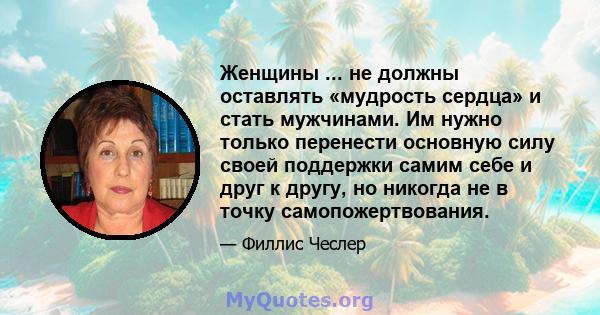 Женщины ... не должны оставлять «мудрость сердца» и стать мужчинами. Им нужно только перенести основную силу своей поддержки самим себе и друг к другу, но никогда не в точку самопожертвования.