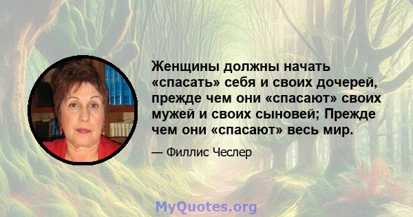 Женщины должны начать «спасать» себя и своих дочерей, прежде чем они «спасают» своих мужей и своих сыновей; Прежде чем они «спасают» весь мир.