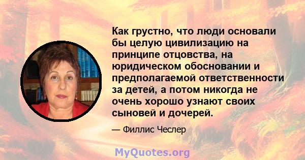 Как грустно, что люди основали бы целую цивилизацию на принципе отцовства, на юридическом обосновании и предполагаемой ответственности за детей, а потом никогда не очень хорошо узнают своих сыновей и дочерей.