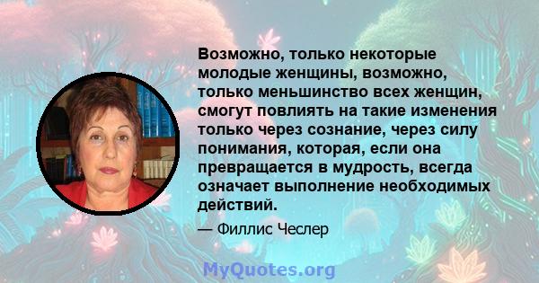 Возможно, только некоторые молодые женщины, возможно, только меньшинство всех женщин, смогут повлиять на такие изменения только через сознание, через силу понимания, которая, если она превращается в мудрость, всегда