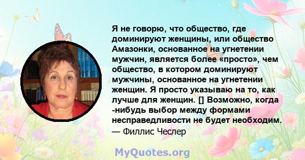 Я не говорю, что общество, где доминируют женщины, или общество Амазонки, основанное на угнетении мужчин, является более «просто», чем общество, в котором доминируют мужчины, основанное на угнетении женщин. Я просто