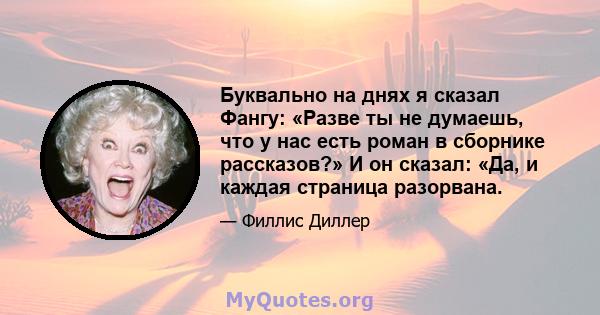 Буквально на днях я сказал Фангу: «Разве ты не думаешь, что у нас есть роман в сборнике рассказов?» И он сказал: «Да, и каждая страница разорвана.