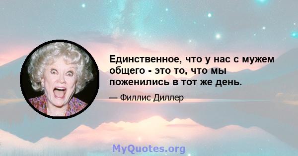 Единственное, что у нас с мужем общего - это то, что мы поженились в тот же день.