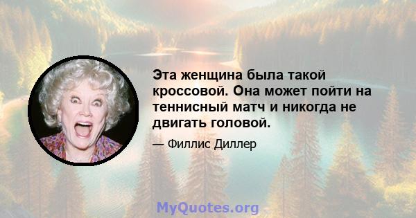 Эта женщина была такой кроссовой. Она может пойти на теннисный матч и никогда не двигать головой.