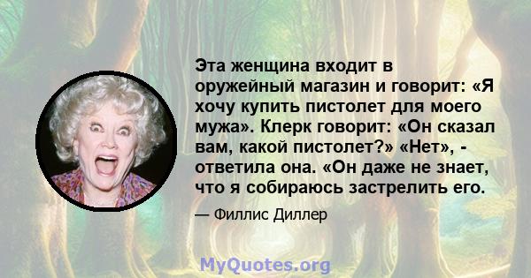 Эта женщина входит в оружейный магазин и говорит: «Я хочу купить пистолет для моего мужа». Клерк говорит: «Он сказал вам, какой пистолет?» «Нет», - ответила она. «Он даже не знает, что я собираюсь застрелить его.