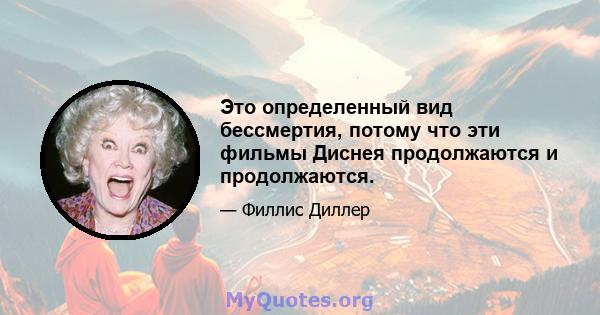 Это определенный вид бессмертия, потому что эти фильмы Диснея продолжаются и продолжаются.