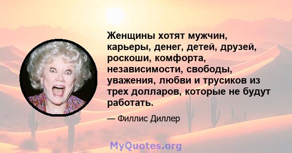 Женщины хотят мужчин, карьеры, денег, детей, друзей, роскоши, комфорта, независимости, свободы, уважения, любви и трусиков из трех долларов, которые не будут работать.