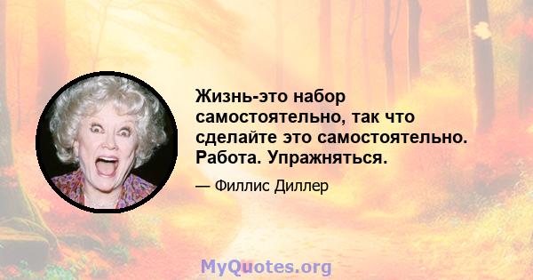 Жизнь-это набор самостоятельно, так что сделайте это самостоятельно. Работа. Упражняться.