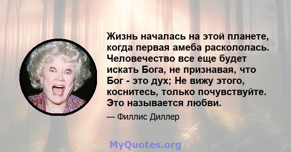 Жизнь началась на этой планете, когда первая амеба раскололась. Человечество все еще будет искать Бога, не признавая, что Бог - это дух; Не вижу этого, коснитесь, только почувствуйте. Это называется любви.