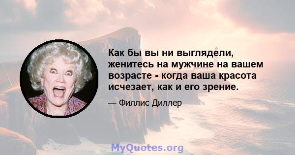 Как бы вы ни выглядели, женитесь на мужчине на вашем возрасте - когда ваша красота исчезает, как и его зрение.