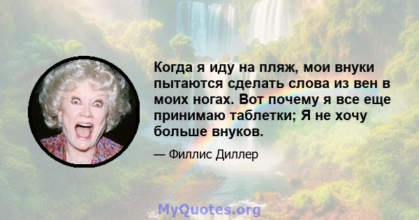 Когда я иду на пляж, мои внуки пытаются сделать слова из вен в моих ногах. Вот почему я все еще принимаю таблетки; Я не хочу больше внуков.