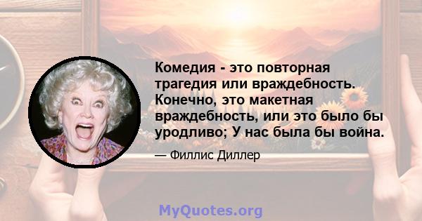 Комедия - это повторная трагедия или враждебность. Конечно, это макетная враждебность, или это было бы уродливо; У нас была бы война.