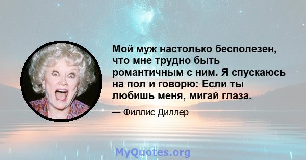 Мой муж настолько бесполезен, что мне трудно быть романтичным с ним. Я спускаюсь на пол и говорю: Если ты любишь меня, мигай глаза.