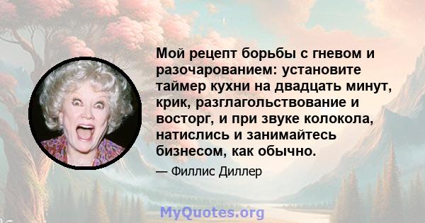 Мой рецепт борьбы с гневом и разочарованием: установите таймер кухни на двадцать минут, крик, разглагольствование и восторг, и при звуке колокола, натислись и занимайтесь бизнесом, как обычно.