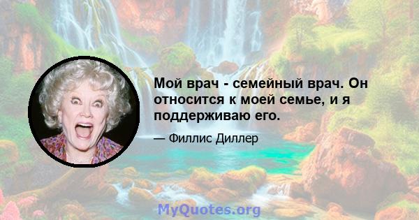 Мой врач - семейный врач. Он относится к моей семье, и я поддерживаю его.