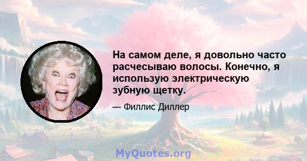 На самом деле, я довольно часто расчесываю волосы. Конечно, я использую электрическую зубную щетку.