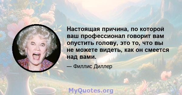 Настоящая причина, по которой ваш профессионал говорит вам опустить голову, это то, что вы не можете видеть, как он смеется над вами.